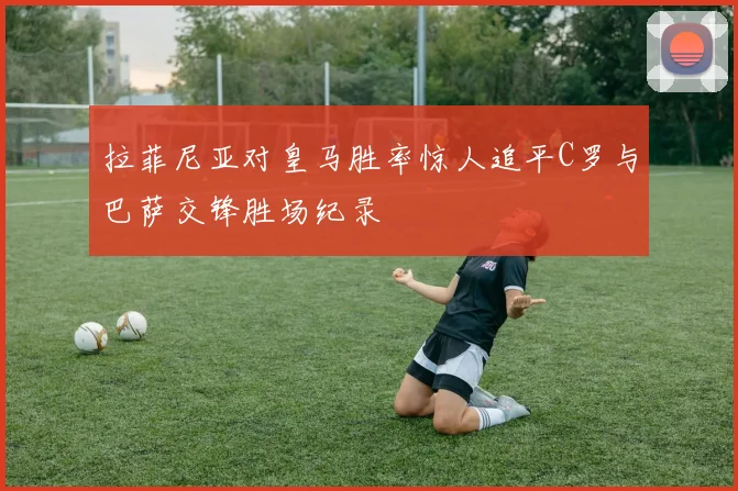 拉菲尼亚对皇马胜率惊人追平C罗与巴萨交锋胜场纪录