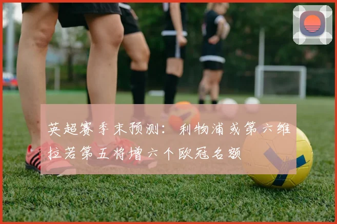 英超赛季末预测：利物浦或第六维拉若第五将增六个欧冠名额