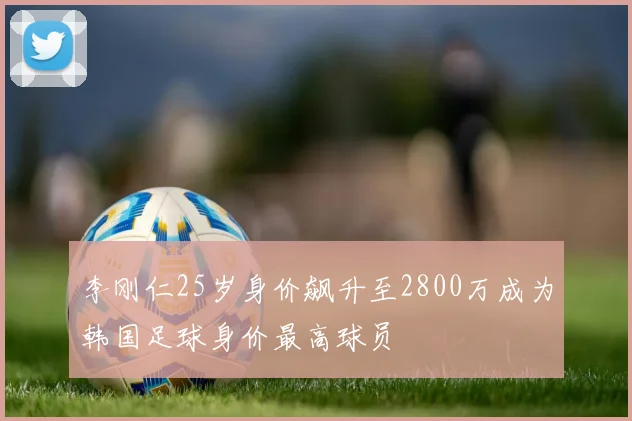 李刚仁25岁身价飙升至2800万成为韩国足球身价最高球员
