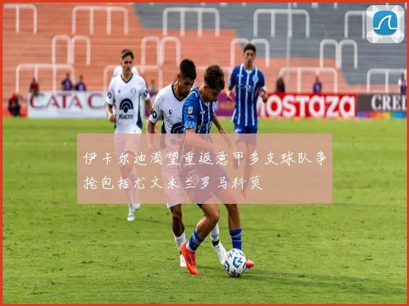 伊卡尔迪渴望重返意甲多支球队争抢包括尤文米兰罗马科莫
