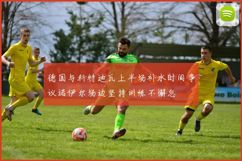 德国与科特迪瓦上半场补水时间争议诺伊尔场边坚持训练不懈怠