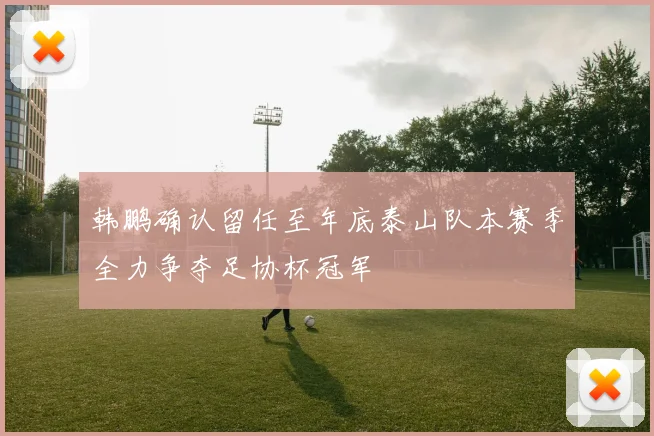 韩鹏确认留任至年底泰山队本赛季全力争夺足协杯冠军