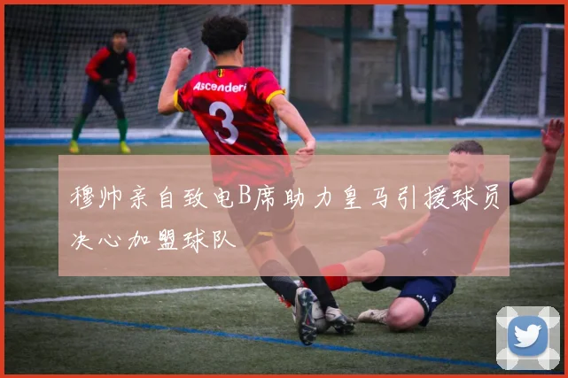 穆帅亲自致电B席助力皇马引援球员决心加盟球队