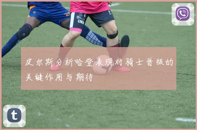 皮尔斯分析哈登表现对骑士晋级的关键作用与期待