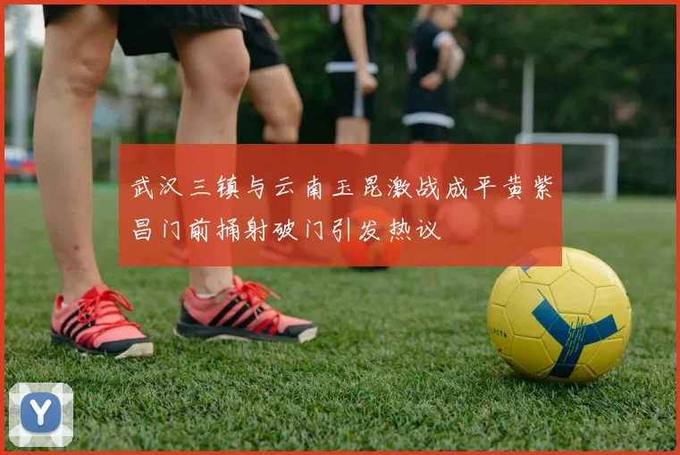武汉三镇与云南玉昆激战成平黄紫昌门前捅射破门引发热议