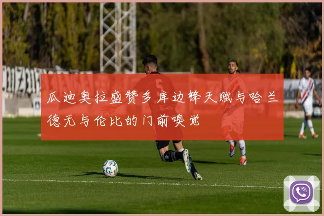 瓜迪奥拉盛赞多库边锋天赋与哈兰德无与伦比的门前嗅觉