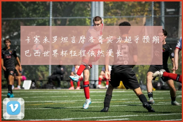 卡塞米罗坦言摩洛哥实力超乎预期巴西世界杯征程依然漫长