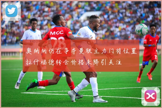 奥纳纳仍在争夺曼联主力门将位置拉什福德转会价格未降引关注