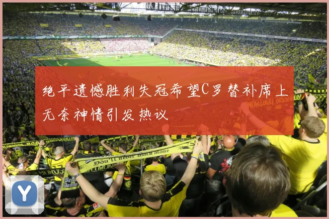 绝平遗憾胜利失冠希望C罗替补席上无奈神情引发热议