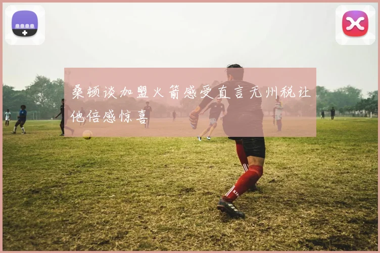 桑顿谈加盟火箭感受直言无州税让他倍感惊喜