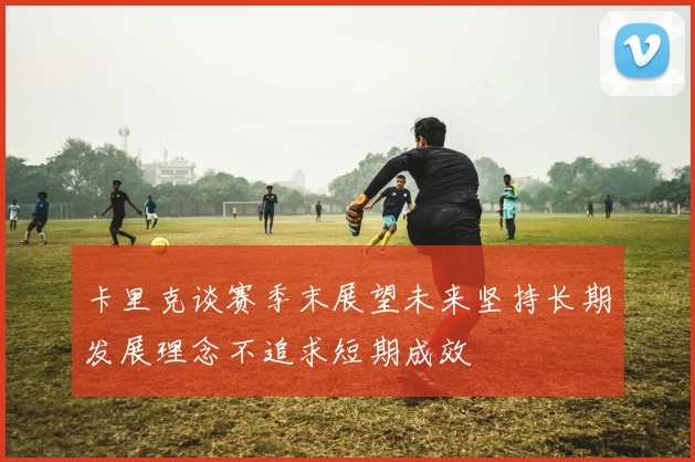 卡里克谈赛季末展望未来坚持长期发展理念不追求短期成效