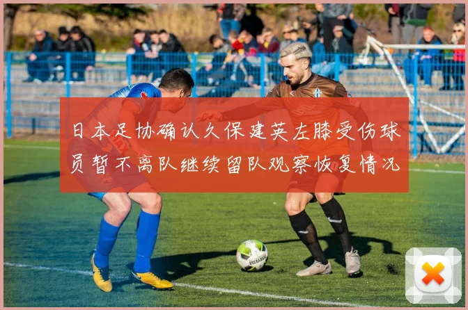 日本足协确认久保建英左膝受伤球员暂不离队继续留队观察恢复情况