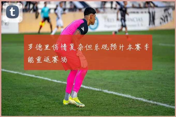 罗德里伤情复杂但乐观预计本赛季能重返赛场