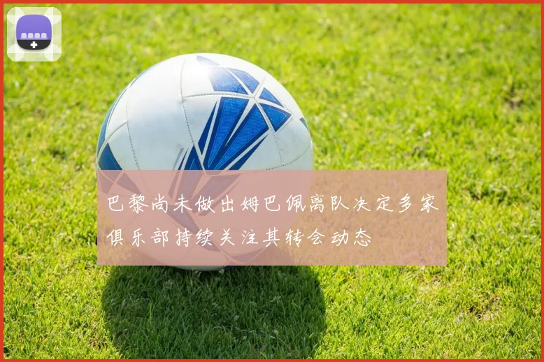 巴黎尚未做出姆巴佩离队决定多家俱乐部持续关注其转会动态