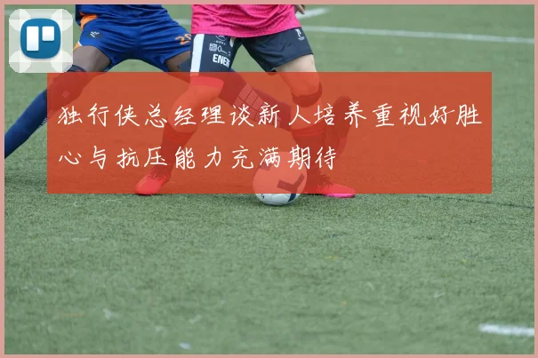 独行侠总经理谈新人培养重视好胜心与抗压能力充满期待
