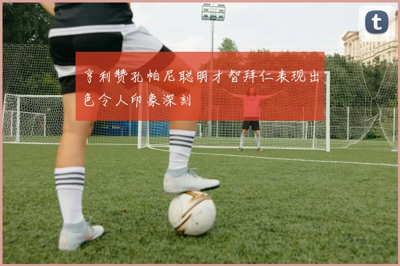 亨利赞孔帕尼聪明才智拜仁表现出色令人印象深刻