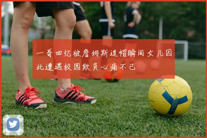 一哥回忆被詹姆斯追帽瞬间女儿因此遭遇校园欺负心痛不已