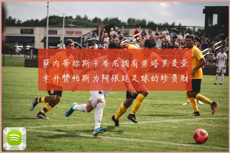 萨内蒂称斯卡洛尼拥有劳塔罗是荣幸并赞帕斯为阿根廷足球的珍贵财富
