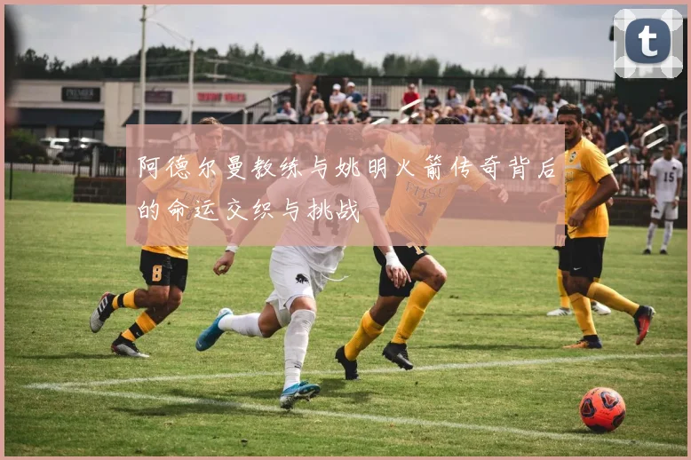 阿德尔曼教练与姚明火箭传奇背后的命运交织与挑战