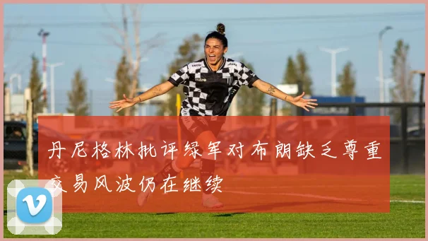 丹尼格林批评绿军对布朗缺乏尊重交易风波仍在继续