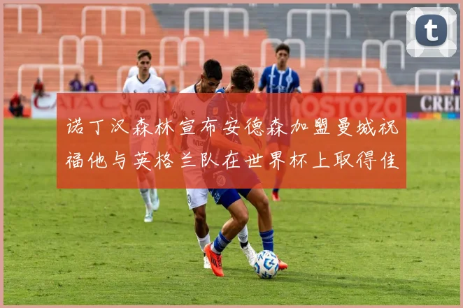 诺丁汉森林宣布安德森加盟曼城祝福他与英格兰队在世界杯上取得佳绩