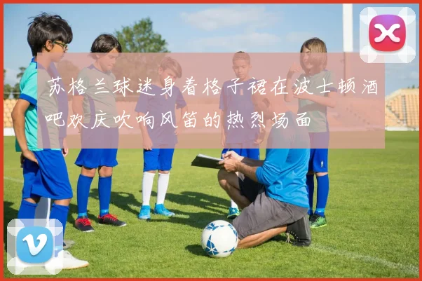 苏格兰球迷身着格子裙在波士顿酒吧欢庆吹响风笛的热烈场面