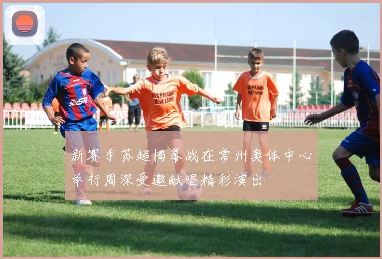 新赛季苏超揭幕战在常州奥体中心举行周深受邀献唱精彩演出