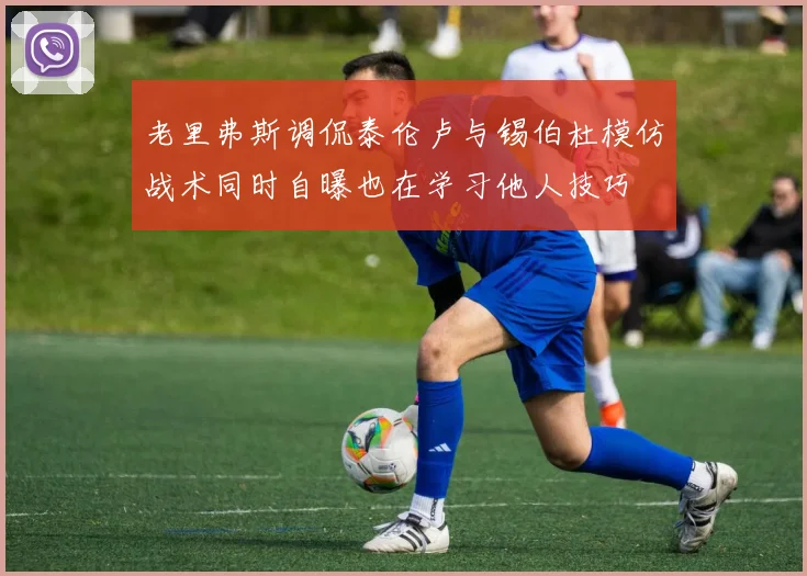 老里弗斯调侃泰伦卢与锡伯杜模仿战术同时自曝也在学习他人技巧