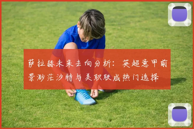萨拉赫未来去向分析：英超意甲前景渺茫沙特与美职联成热门选择