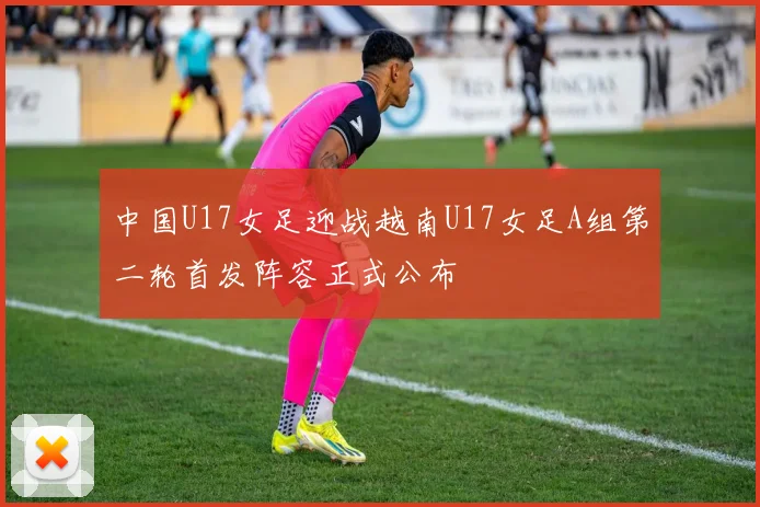 中国U17女足迎战越南U17女足A组第二轮首发阵容正式公布
