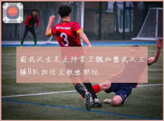 前武汉女足主帅常卫魏加盟武汉三镇B队担任主教练职位