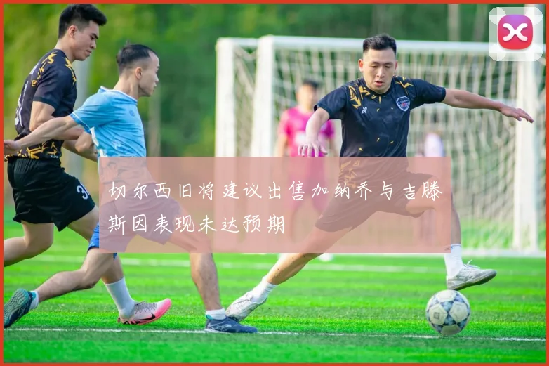 切尔西旧将建议出售加纳乔与吉滕斯因表现未达预期