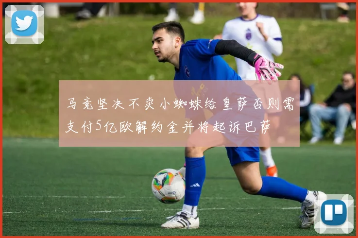 马竞坚决不卖小蜘蛛给皇萨否则需支付5亿欧解约金并将起诉巴萨