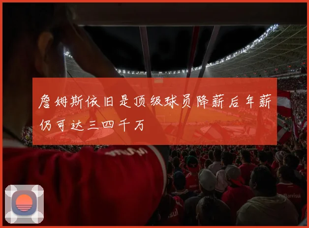 詹姆斯依旧是顶级球员降薪后年薪仍可达三四千万