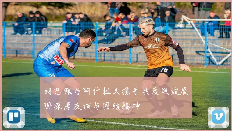 姆巴佩与阿什拉夫携手共度风波展现深厚友谊与团结精神