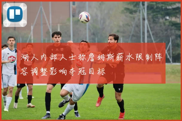 湖人内部人士称詹姆斯薪水限制阵容调整影响夺冠目标
